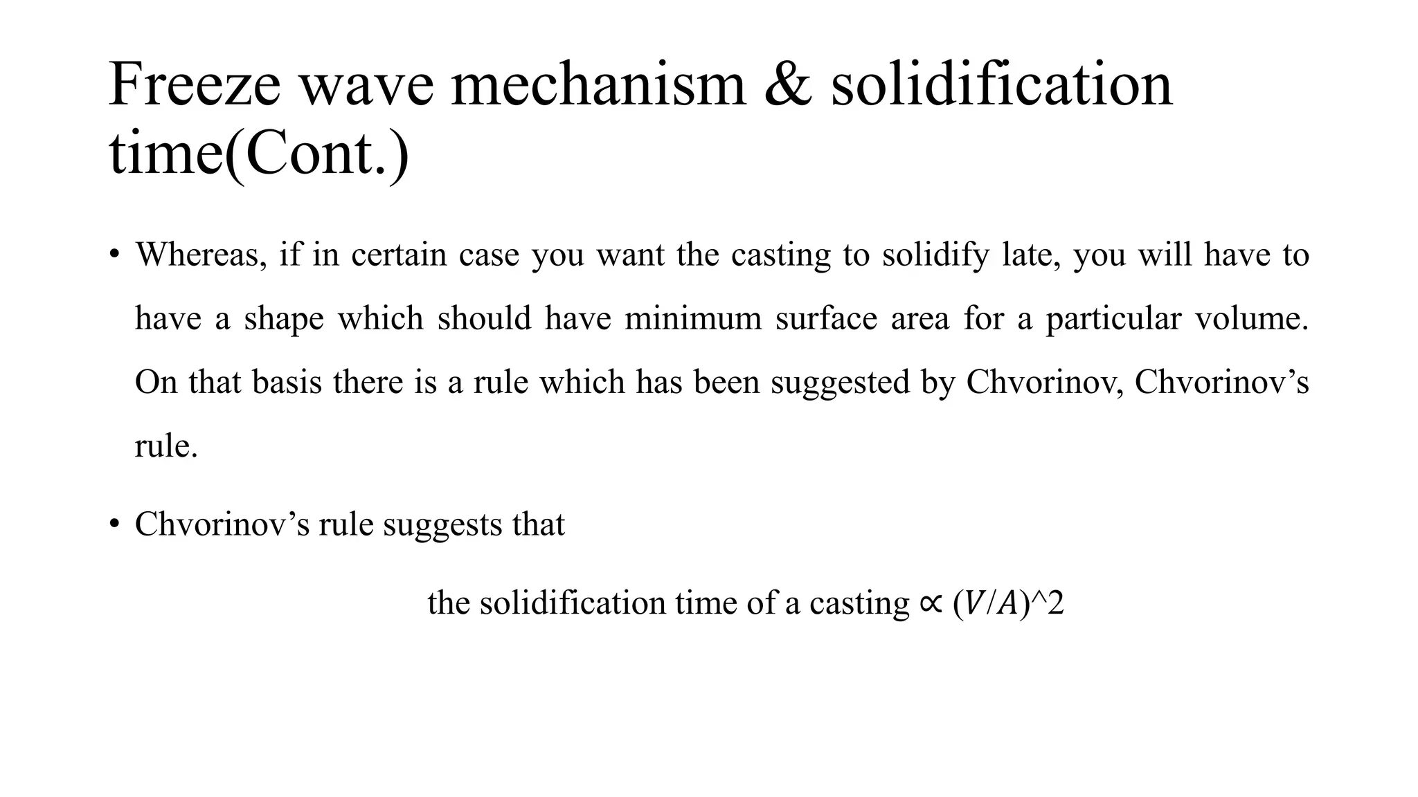 Freeze wave mechanism & solidification
time(Cont.)
• Whereas, if in certain case you want the casting to solidify late, you will have to
have a shape which should have minimum surface area for a particular volume.
On that basis there is a rule which has been suggested by Chvorinov, Chvorinov’s
rule.
• Chvorinov’s rule suggests that
the solidification time of a casting ∝ (𝑉/𝐴)^2
 
