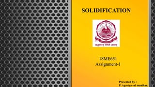 SOLIDIFICATION
Presented by :
P. Agastya sai manihar.
18ME651
Assignment-1
 