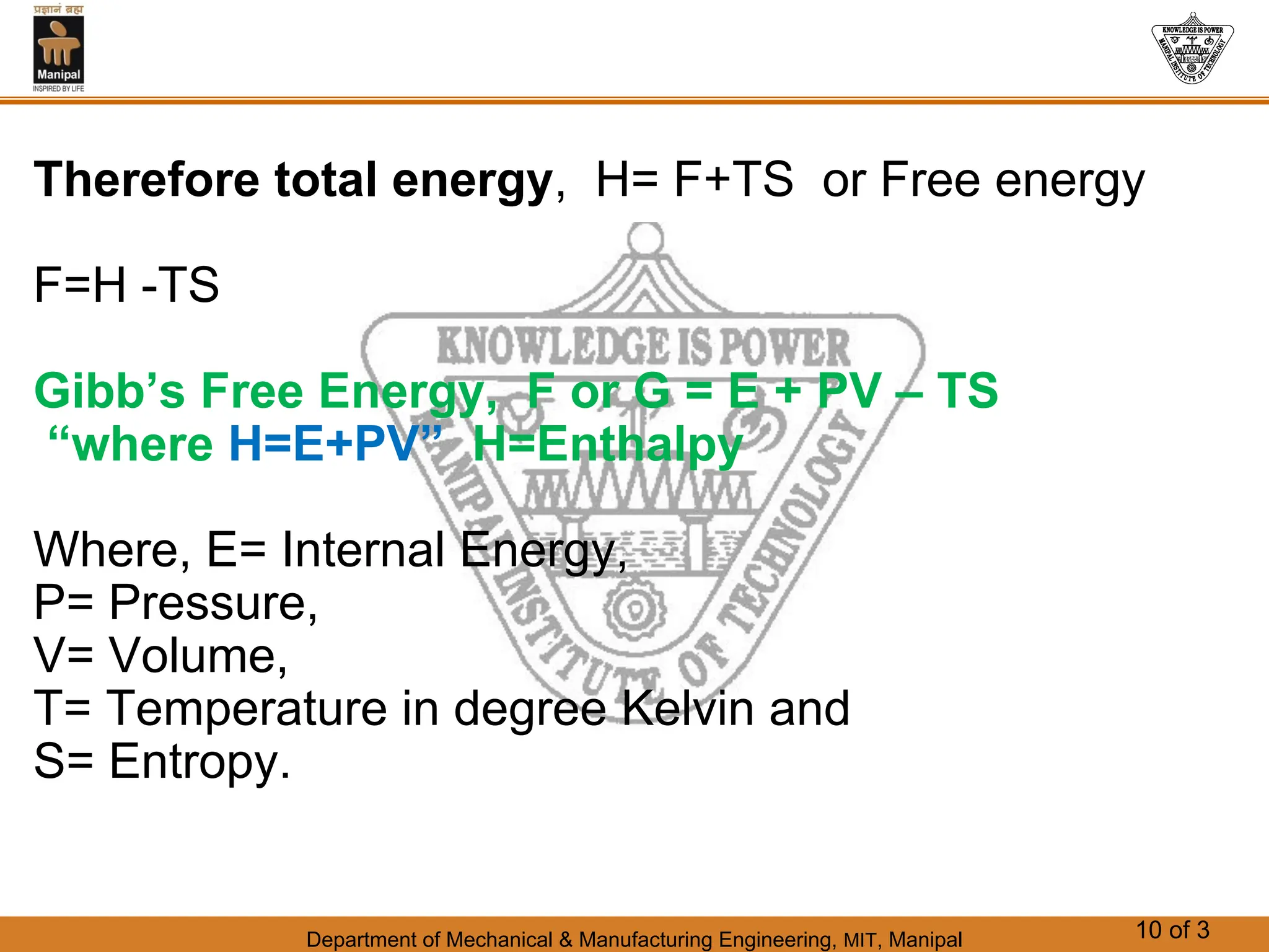 Department of Mechanical & Manufacturing Engineering, MIT, Manipal 10 of 3
Therefore total energy, H= F+TS or Free energy
F=H -TS
Gibb’s Free Energy, F or G = E + PV – TS
“where H=E+PV” H=Enthalpy
Where, E= Internal Energy,
P= Pressure,
V= Volume,
T= Temperature in degree Kelvin and
S= Entropy.
 