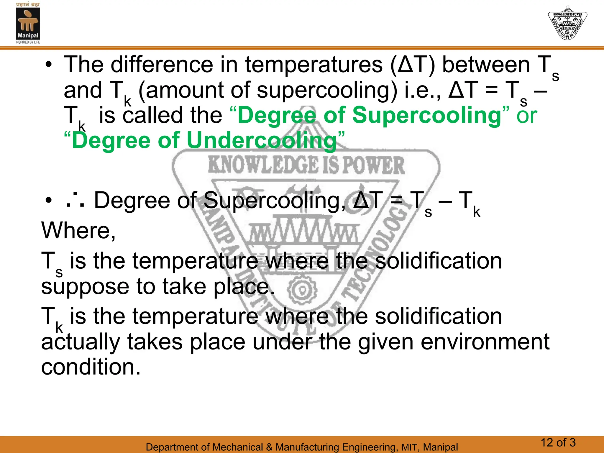 Department of Mechanical & Manufacturing Engineering, MIT, Manipal 12 of 3
• The difference in temperatures (ΔT) between Ts
and Tk
(amount of supercooling) i.e., ΔT = Ts
–
Tk
is called the “Degree of Supercooling” or
“Degree of Undercooling”
• ∴ Degree of Supercooling, ΔT = Ts
– Tk
Where,
Ts
is the temperature where the solidification
suppose to take place.
Tk
is the temperature where the solidification
actually takes place under the given environment
condition.
 
