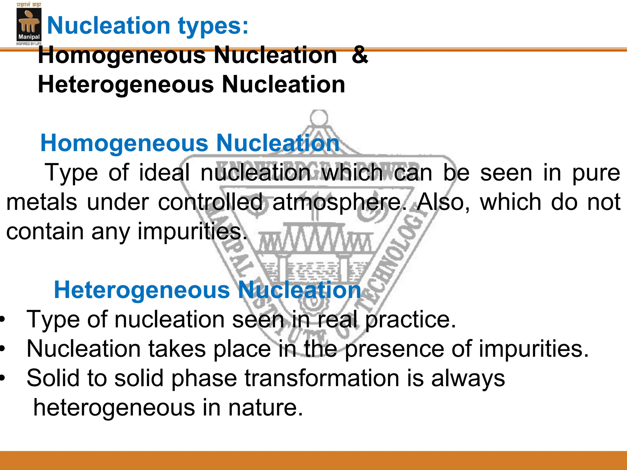 Nucleation types:
Homogeneous Nucleation &
Heterogeneous Nucleation
Homogeneous Nucleation
Type of ideal nucleation which can be seen in pure
metals under controlled atmosphere. Also, which do not
contain any impurities.
Heterogeneous Nucleation
• Type of nucleation seen in real practice.
• Nucleation takes place in the presence of impurities.
• Solid to solid phase transformation is always
heterogeneous in nature.
 