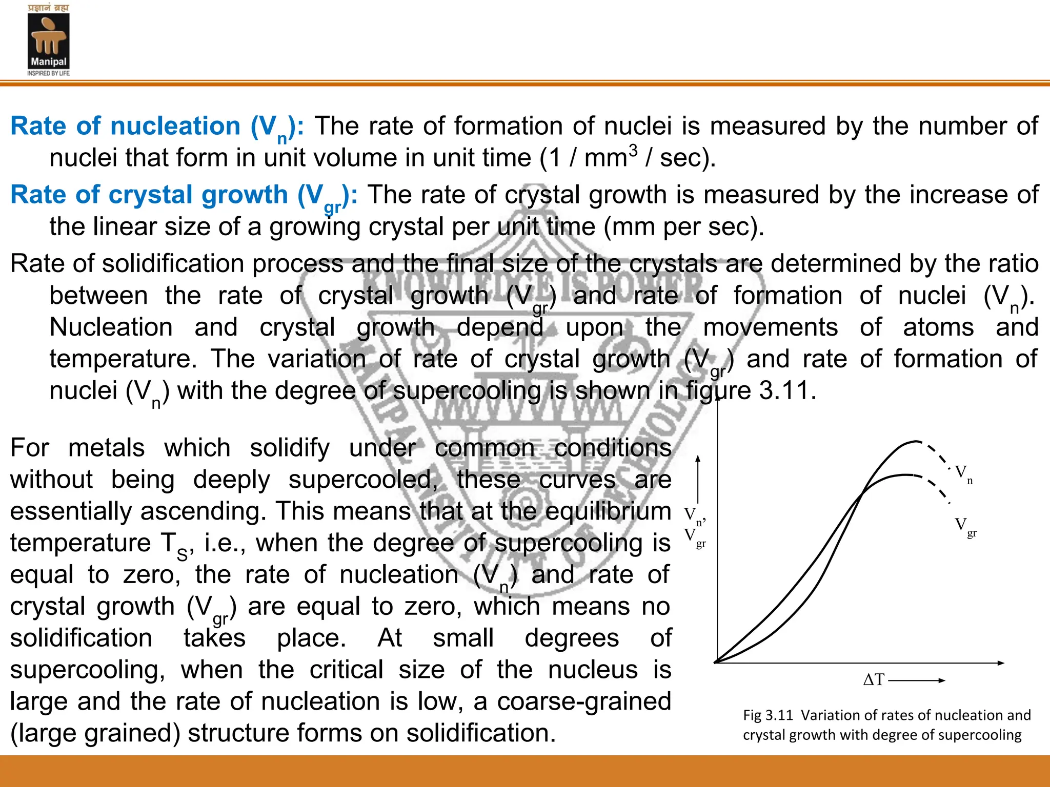 Rate of nucleation (Vn
): The rate of formation of nuclei is measured by the number of
nuclei that form in unit volume in unit time (1 / mm3
/ sec).
Rate of crystal growth (Vgr
): The rate of crystal growth is measured by the increase of
the linear size of a growing crystal per unit time (mm per sec).
Rate of solidification process and the final size of the crystals are determined by the ratio
between the rate of crystal growth (Vgr
) and rate of formation of nuclei (Vn
).
Nucleation and crystal growth depend upon the movements of atoms and
temperature. The variation of rate of crystal growth (Vgr
) and rate of formation of
nuclei (Vn
) with the degree of supercooling is shown in figure 3.11.
For metals which solidify under common conditions
without being deeply supercooled, these curves are
essentially ascending. This means that at the equilibrium
temperature TS
, i.e., when the degree of supercooling is
equal to zero, the rate of nucleation (Vn
) and rate of
crystal growth (Vgr
) are equal to zero, which means no
solidification takes place. At small degrees of
supercooling, when the critical size of the nucleus is
large and the rate of nucleation is low, a coarse-grained
(large grained) structure forms on solidification.
ΔT
Vn
,
Vgr
Vgr
Vn
Fig 3.11 Variation of rates of nucleation and
crystal growth with degree of supercooling
 