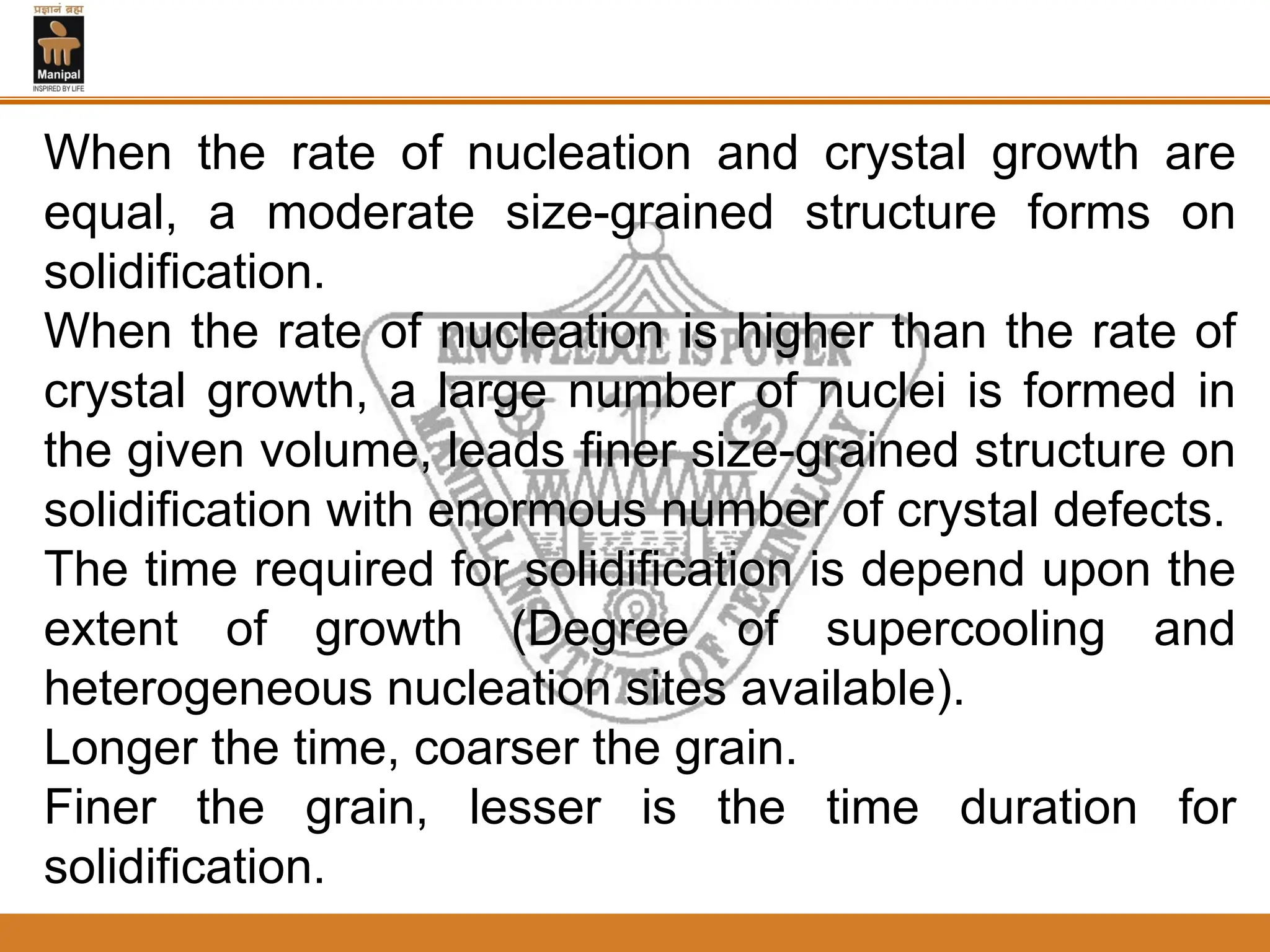 When the rate of nucleation and crystal growth are
equal, a moderate size-grained structure forms on
solidification.
When the rate of nucleation is higher than the rate of
crystal growth, a large number of nuclei is formed in
the given volume, leads finer size-grained structure on
solidification with enormous number of crystal defects.
The time required for solidification is depend upon the
extent of growth (Degree of supercooling and
heterogeneous nucleation sites available).
Longer the time, coarser the grain.
Finer the grain, lesser is the time duration for
solidification.
 