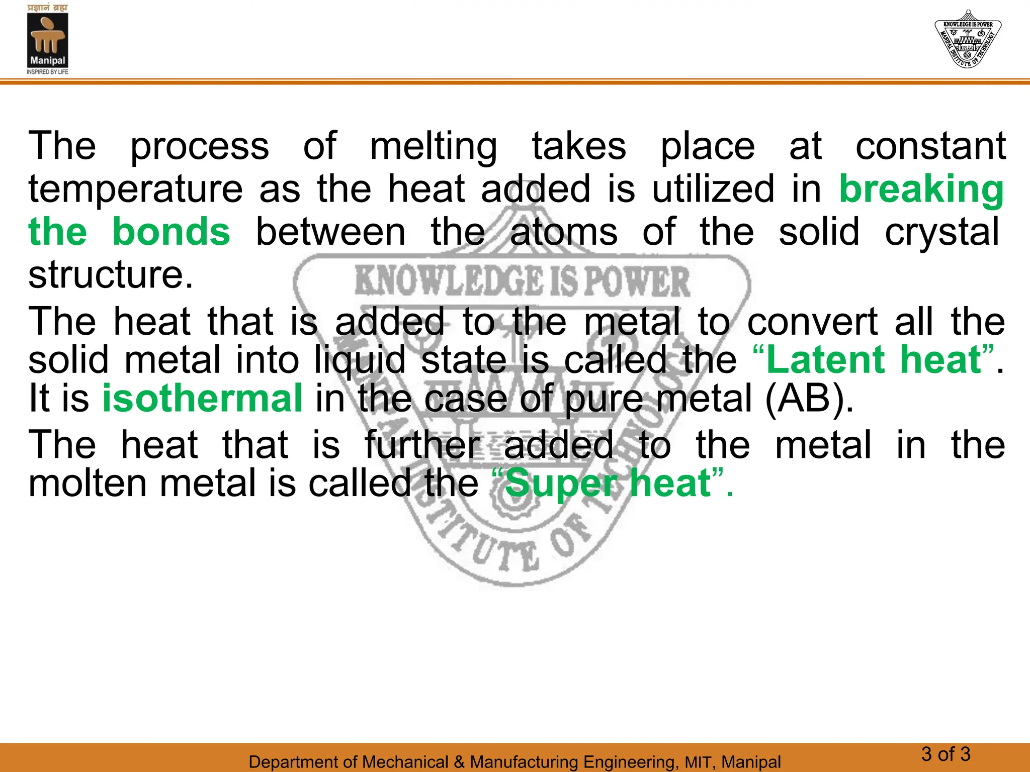 Department of Mechanical & Manufacturing Engineering, MIT, Manipal 3 of 3
The process of melting takes place at constant
temperature as the heat added is utilized in breaking
the bonds between the atoms of the solid crystal
structure.
The heat that is added to the metal to convert all the
solid metal into liquid state is called the “Latent heat”.
It is isothermal in the case of pure metal (AB).
The heat that is further added to the metal in the
molten metal is called the “Super heat”.
 