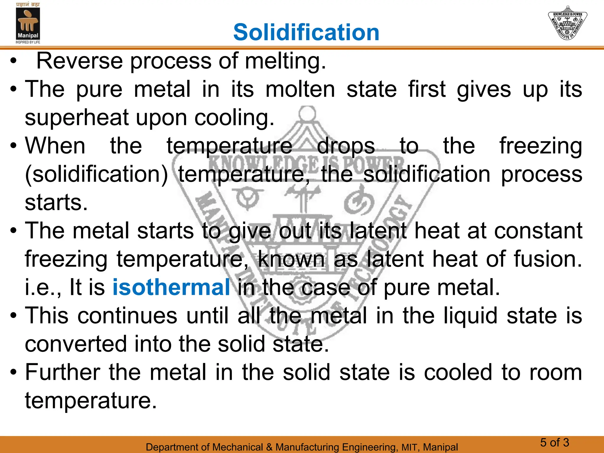 Department of Mechanical & Manufacturing Engineering, MIT, Manipal 5 of 3
Solidification
• Reverse process of melting.
• The pure metal in its molten state first gives up its
superheat upon cooling.
• When the temperature drops to the freezing
(solidification) temperature, the solidification process
starts.
• The metal starts to give out its latent heat at constant
freezing temperature, known as latent heat of fusion.
i.e., It is isothermal in the case of pure metal.
• This continues until all the metal in the liquid state is
converted into the solid state.
• Further the metal in the solid state is cooled to room
temperature.
 