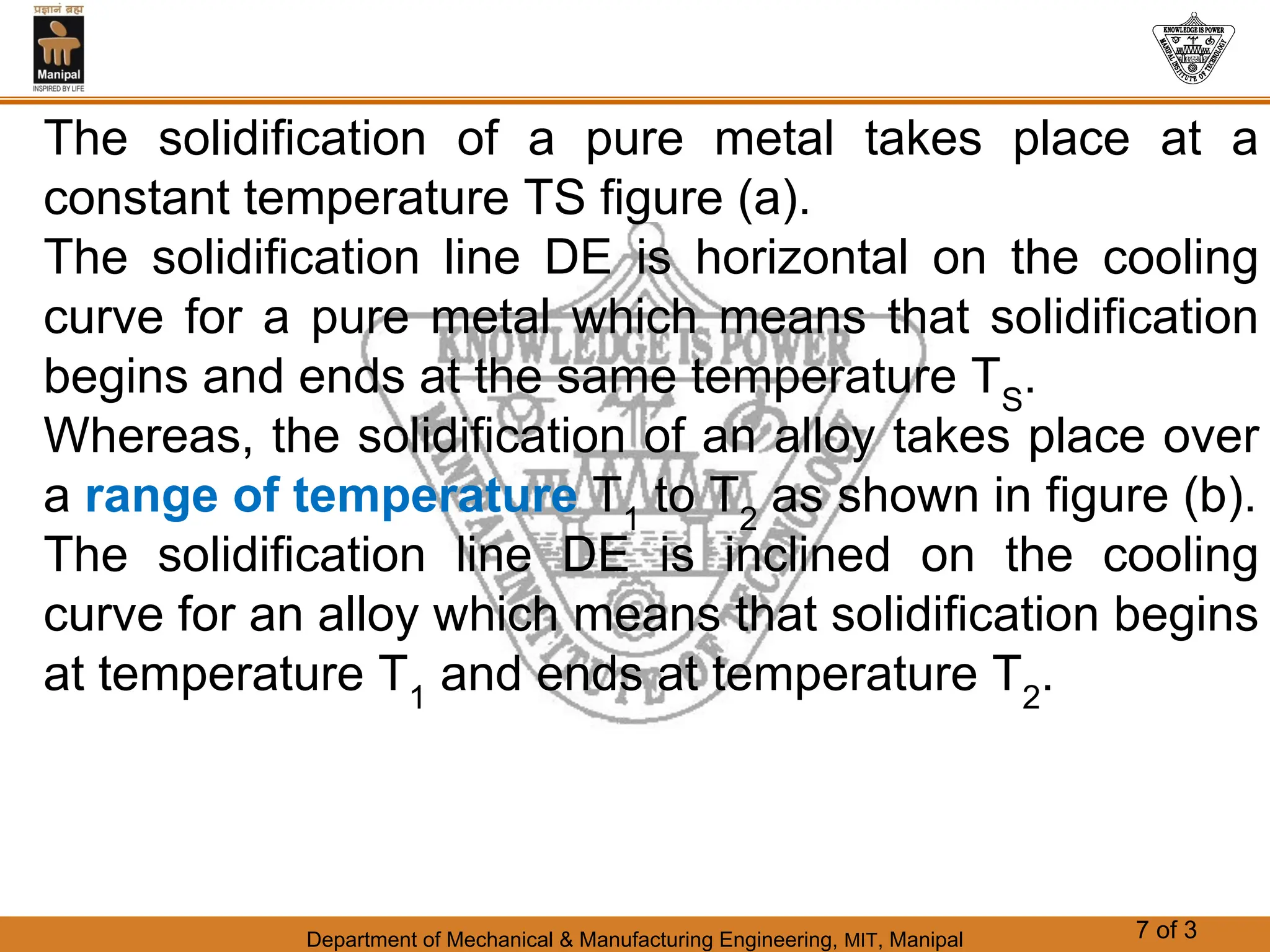 Department of Mechanical & Manufacturing Engineering, MIT, Manipal 7 of 3
The solidification of a pure metal takes place at a
constant temperature TS figure (a).
The solidification line DE is horizontal on the cooling
curve for a pure metal which means that solidification
begins and ends at the same temperature TS
.
Whereas, the solidification of an alloy takes place over
a range of temperature T1
to T2
as shown in figure (b).
The solidification line DE is inclined on the cooling
curve for an alloy which means that solidification begins
at temperature T1
and ends at temperature T2
.
 