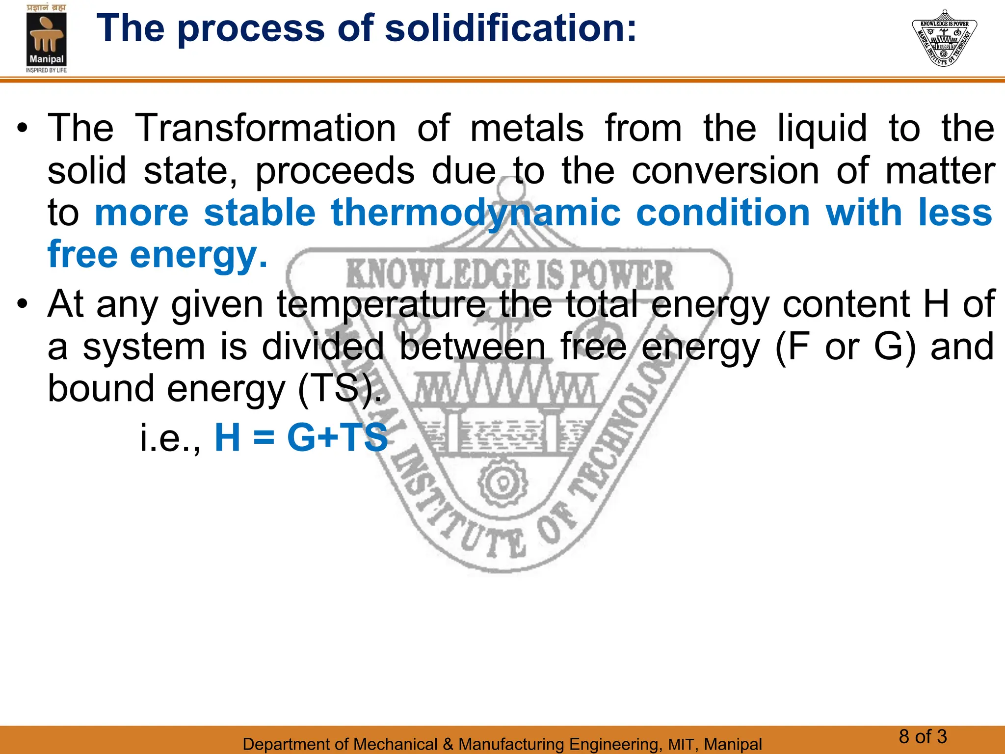 Department of Mechanical & Manufacturing Engineering, MIT, Manipal 8 of 3
The process of solidification:
• The Transformation of metals from the liquid to the
solid state, proceeds due to the conversion of matter
to more stable thermodynamic condition with less
free energy.
• At any given temperature the total energy content H of
a system is divided between free energy (F or G) and
bound energy (TS).
i.e., H = G+TS
 