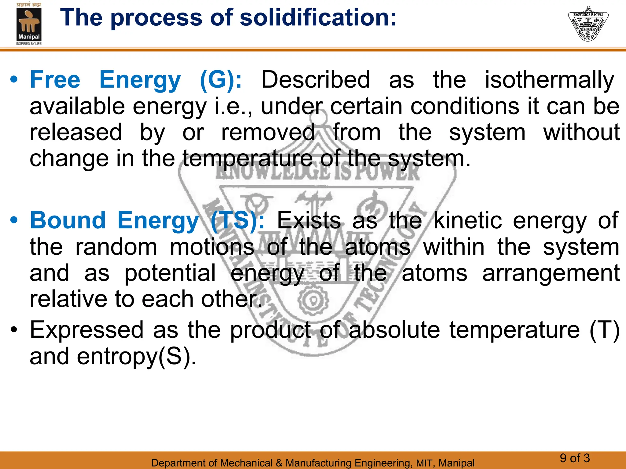 Department of Mechanical & Manufacturing Engineering, MIT, Manipal 9 of 3
The process of solidification:
• Free Energy (G): Described as the isothermally
available energy i.e., under certain conditions it can be
released by or removed from the system without
change in the temperature of the system.
• Bound Energy (TS): Exists as the kinetic energy of
the random motions of the atoms within the system
and as potential energy of the atoms arrangement
relative to each other.
• Expressed as the product of absolute temperature (T)
and entropy(S).
 