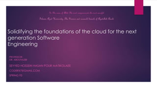 Solidifying the foundations of the cloud for the next
generation Software
Engineering
SEYYED HOSSEIN HASAN POUR MATIKOLAEE
CODERX7@GMAIL.COM
SPRING 93
In The name of Allah The most compassionate the most merciful
Islamic Azad University, The Science and research branch of Ayatollah Amoli
PROFESSOR:
DR. ABOUTALEBI
 