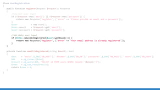 Class UserRegistration
{
public function register(Request $request): Response
{
//Collect user input
if (!$request->has('email') || !$request->has('password')) {
return new Response('register', ['error' => 'Please provide an email and a password']);
}
$user = new User();
$user->email = $request->get('email');
$user->password = $request->get('password');
//Validate user input
if ($this->emailIsRegistered($user->getEmail())) {
return new Response('register', ['error' => 'Your email address is already registered']);
}
}
private function emailIsRegistered(string $email): bool
{
$dsn = 'host='.$_ENV['DB_HOST'].' dbname='.$_ENV['DB_DB'].' password='.$_ENV['DB_PASS'].' user='.$_ENV['DB_USER'];
$db = pg_connect($dsn);
$result = pg_query($db, "SELECT id FROM users WHERE (email='{$email}')");
$rows = pg_num_rows($result);
return $rows > 0;
}
}
 