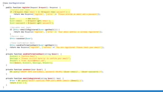 Class UserRegistration
{
public function register(Request $request): Response {
//Collect user input
if (!$request->has('email') || !$request->has('password')) {
return new Response('register', ['error' => 'Please provide an email and a password']);
}
$user = new User();
$user->email = $request->get('email');
$user->password = $request->get('password');
//Validate user input
if ($this->emailIsRegistered($user->getEmail())) {
return new Response('register', ['error' => 'Your email address is already registered']);
}
//Persist User
$this->saveUser($user);
//Send Confirmation Email
$this->sendConfirmationEmail($user->getEmail());
return new Response('register', ['success' => 'You are registered! Please check your email!']);
}
private function sendConfirmationEmail(string $email) {
$subject = "Confirm Email";
$message = "Please <a>click here</a> to confirm your email!";
$headers = "From: mysite@email.com";
mail($email, $subject, $message, $headers);
}
private function saveUser(User $user) {
DB::query("INSERT INTO users(email, password) VALUES('{$user->email}', '{$user->password}')");
}
private function emailIsRegistered(string $email): bool {
$rows = DB::query("SELECT count(id) FROM users WHERE (email='{$email}')");
return $rows > 0;
}
}
 