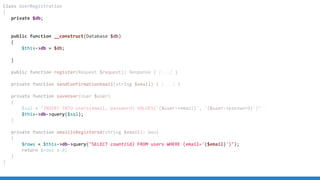 Class UserRegistration
{
private $db;
public function __construct(Database $db)
{
$this->db = $db;
}
public function register(Request $request): Response { [...] }
private function sendConfirmationEmail(string $email) { [...] }
private function saveUser(User $user)
{
$sql = "INSERT INTO users(email, password) VALUES('{$user->email}', '{$user->password}')"
$this->db->query($sql);
}
private function emailIsRegistered(string $email): bool
{
$rows = $this->db->query("SELECT count(id) FROM users WHERE (email='{$email}')");
return $rows > 0;
}
}
 