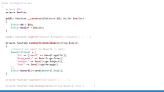 Class UserRegistration
{
private $db;
private $mailer;
public function __construct(Database $db, Mailer $mailer)
{
$this->db = $db;
$this->mailer = $mailer;
}
public function register(Request $request): Response { [...] }
private function sendConfirmationEmail(string $email)
{
//Convert our email to Mandrill's email
$mandrillEmail = [
'to' => ['email' => $email->getTo()],
'from_email' => $email->getFrom(),
'subject' => $email->getSubject(),
'text' => $email->getMessage()
];
$this->mandrill->send($mandrillEmail);
}
private function saveUser(User $user) { [...] }
private function emailIsRegistered(string $email): bool { [...] }
 