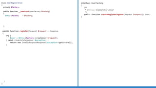 Class UserRegistration
{
private $factory;
public function __construct(UserFactory $factory)
{
$this->factory = $factory;
}
public function register(Request $request): Response
{
try {
$user = $this->factory->createUser($request);
} catch (UnableToParseUser $exception) {
return new InvalidRequestResponse($exception->getErrors());
}
}
}
interface UserFactory
{
/**
* @throws UnableToParseUser
*/
public function createRegisteringUser(Request $request): User;
}
 
