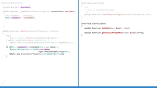 interface UserFactory
{
/**
* @throws UnableToParseUser
*/
public function createRegisteringUser(Request $request): User;
}
interface UserValidator
{
public function isValid(User $user): bool;
public function getInvalidProperties(User $user):array;
}
Class UserRegistration
{
private $factory, $validator;
public function __construct(UserFactory $factory, UserValidator $validator)
{
$this->factory = $factory;
$this->validator = $validator;
}
public function register(Request $request): Response
{
try {
$user = $this->factory->createUser($request);
} catch (UnableToParseUser $exception) {
return new InvalidRequestResponse($exception->getErrors());
}
if ($this->validator->isValid($user) === false) {
$invalidProperties = $this->validator
->getInvalidProperties($user);
return new InvalidUserResponse($invalidProperties);
}
}
}
 