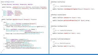 Class UserRegistration
{
private $factory;
public function __construct(UserFactory $factory)
{
$this->factory = $factory;
}
public function register(Request $request): Response
{
try {
$user = $this->factory->createUser($request);
} catch (UnableToParseUser $exception) {
return new InvalidRequestResponse($exception->getErrors());
}
}
}
Class UserRegistration
{
private $factory, $validator;
public function __construct(UserFactory $factory, UserValidator $validator)
{
$this->factory = $factory;
$this->validator = $validator;
}
public function register(Request $request): Response
{
try {
$user = $this->factory->createUser($request);
} catch (UnableToParseUser $exception) {
return new InvalidRequestResponse($exception->getErrors());
}
if ($this->validator->isValid($user) === false) {
$invalidProperties = $this->validator
->getInvalidProperties($user);
return new InvalidUserResponse($invalidProperties);
}
}
}
Class UserRegistration
{
private $factory, $validator, $repository;
public function __construct(UserFactory $factory, UserValidator $validator,
UserRepository $repository)
{
$this->factory = $factory;
$this->validator = $validator;
$this->repository = $repository;
}
public function register(Request $request): Response
{
try {
$user = $this->factory->createUser($request);
} catch (UnableToParseUser $exception) {
return new InvalidRequestResponse($exception->getErrors());
}
if ($this->validator->isValid($user) === false) {
$invalidProperties = $this->validator
->getInvalidProperties($user);
return new InvalidUserResponse($invalidProperties);
}
try {
$this->repository->create($user);
return UserCreatedResponse($user);
} catch (UnableToCreateUser $exception) {
return UnableToCreateUserResponse($user);
}
}
}
Class UserRegistration
{
private $factory, $validator, $repository, $emailer;
public function __construct(UserFactory $factory, UserValidator $validator,
UserRepository $repository, ConfirmationEmailer $emailer)
{
$this->factory = $factory;
$this->validator = $validator;
$this->repository = $repository;
$this->emailer = $emailer;
}
public function register(Request $request): Response
{
try {
$user = $this->factory->createUser($request);
} catch (UnableToParseUser $exception) {
return new InvalidRequestResponse($exception->getErrors());
}
if ($this->validator->isValid($user) === false) {
$invalidProperties = $this->validator
->getInvalidProperties($user);
return new InvalidUserResponse($invalidProperties);
}
try {
$this->repository->create($user);
$this->emailer->sendConfirmationEmail($user);
return UserCreatedResponse($user);
} catch (UnableToCreateUser $exception) {
return UnableToCreateUserResponse($user);
} catch (MailerException $mailerException) {
return UnableToSendConfirmationEmailResponse($user);
}
}
}
interface UserFactory
{
/**
* @throws UnableToParseUser
*/
public function createRegisteringUser(Request $request): User;
}
interface UserValidator
{
public function isValid(User $user): bool;
public function getInvalidProperties(User $user):array;
}
interface UserRepository
{
/**
* @throws UnableToCreateUser
*/
public function create(User $user): bool;
}
interface ConfirmationEmailer
{
/**
* @throws MailerException
*/
public function send(string $to);
}
 