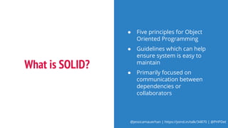 @jessicamauerhan | https://joind.in/talk/34870 | @PHPDet
What is SOLID?
● Five principles for Object
Oriented Programming
● Guidelines which can help
ensure system is easy to
maintain
● Primarily focused on
communication between
dependencies or
collaborators
 