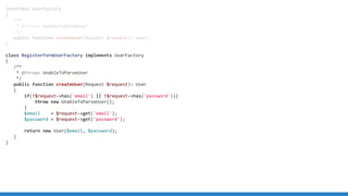 interface UserFactory
{
/**
* @throws UnableToParseUser
*/
public function createUser(Request $request): User;
}
class RegisterFormUserFactory implements UserFactory
{
/**
* @throws UnableToParseUser
*/
public function createUser(Request $request): User
{
if(!$request->has('email') || !$request->has('password')){
throw new UnableToParseUser();
}
$email = $request->get('email');
$password = $request->get('password');
return new User($email, $password);
}
}
 