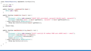 class PdoUserRepository implements UserRepository
{
/** @var Pdo */
private $pdo;
public function __construct(Pdo $pdo) {
$this->pdo = $pdo;
}
public function create(User $user): bool {
try {
$statement = $this->pdo->prepare("INSERT INTO users(email, password) VALUES(:email, :password)");
$statement->execute(['email' => $user->getEmail(), 'password' => $user->getPassword()]);
} catch (PDOException $PDOException) {
throw new UnableToCreateUser($user->getEmail());
}
return true;
}
public function emailExists(string $email): bool {
try {
$statement = $this->pdo->prepare("SELECT count(id) AS numRows FROM users WHERE email = :email");
$statement->execute([email => $email]);
$result = $statement->fetchColumn();
return ($result > 0);
} catch (PDOException $PDOException) {
throw new DataSourceError();
}
}
}
 