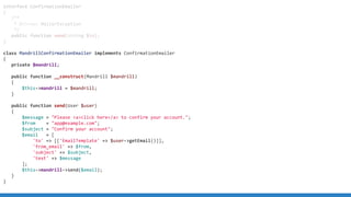 interface ConfirmationEmailer
{
/**
* @throws MailerException
*/
public function send(string $to);
}
class MandrillConfirmationEmailer implements ConfirmationEmailer
{
private $mandrill;
public function __construct(Mandrill $mandrill)
{
$this->mandrill = $mandrill;
}
public function send(User $user)
{
$message = "Please <a>click here</a> to confirm your account.";
$from = "app@example.com";
$subject = "Confirm your account";
$email = [
'to' => [['EmailTemplate' => $user->getEmail()]],
'from_email' => $from,
'subject' => $subject,
'text' => $message
];
$this->mandrill->send($email);
}
}
 