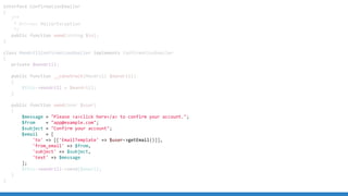 interface ConfirmationEmailer
{
/**
* @throws MailerException
*/
public function send(string $to);
}
class MandrillConfirmationEmailer implements ConfirmationEmailer
{
private $mandrill;
public function __construct(Mandrill $mandrill)
{
$this->mandrill = $mandrill;
}
public function send(User $user)
{
$message = "Please <a>click here</a> to confirm your account.";
$from = "app@example.com";
$subject = "Confirm your account";
$email = [
'to' => [['EmailTemplate' => $user->getEmail()]],
'from_email' => $from,
'subject' => $subject,
'text' => $message
];
$this->mandrill->send($email);
}
}
 