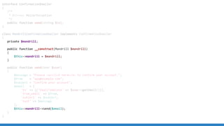 interface ConfirmationEmailer
{
/**
* @throws MailerException
*/
public function send(string $to);
}
class MandrillConfirmationEmailer implements ConfirmationEmailer
{
private $mandrill;
public function __construct(Mandrill $mandrill)
{
$this->mandrill = $mandrill;
}
public function send(User $user)
{
$message = "Please <a>click here</a> to confirm your account.";
$from = "app@example.com";
$subject = "Confirm your account";
$email = [
'to' => [['EmailTemplate' => $user->getEmail()]],
'from_email' => $from,
'subject' => $subject,
'text' => $message
];
$this->mandrill->send($email);
}
}
 