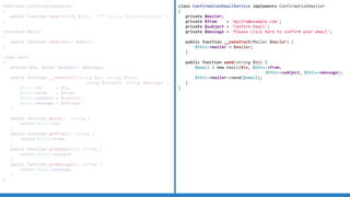 interface ConfirmationEmailer
{
public function send(string $to); /** @throws MailerException */
}
interface Mailer
{
public function send(Email $email);
}
class Email
{
private $to, $from, $subject, $message;
public function __construct(string $to, string $from,
string $subject, string $message) {
$this->to = $to;
$this->from = $from;
$this->subject = $subject;
$this->message = $message;
}
public function getTo(): string {
return $this->to;
}
public function getFrom(): string {
return $this->from;
}
public function getSubject(): string {
return $this->subject;
}
public function getMessage(): string {
return $this->message;
}
}
class ConfirmationEmailService implements ConfirmationEmailer
{
private $mailer;
private $from = 'mysite@example.com';
private $subject = 'Confirm Email';
private $message = 'Please click here to confirm your email';
public function __construct(Mailer $mailer) {
$this->mailer = $mailer;
}
public function send(string $to) {
$email = new Email($to, $this->from,
$this->subject, $this->message);
$this->mailer->send($email);
}
}
 
