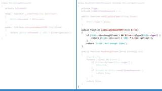 Class PercentageDiscount
{
private $discount;
public function __construct(int $discount)
{
$this->discount = $discount;
}
public function calculateAmountOff(Item $item)
{
return ($this->discount / 100) * $item->getCost();
}
}
Class BuyItemsToGetDiscount extends PercentageDiscount
{
private $type;
private $countItemsRequired = 2;
public function setEligibleType(string $type)
{
$this->type = $type;
}
public function calculateAmountOff(Item $item)
{
if ($this->hasEnoughItems() && $item->isType($this->type)) {
return ($this->discount / 100) * $item->getCost();
}
return 'Error: Not enough items';
}
public function hasEnoughItems(array $items): bool
{
$found = 0;
foreach ($items AS $item) {
if ($item->isType($this->type)) {
$found++;
}
if ($found == $this->countItemsRequired) {
return true;
}
}
return false;
}
}
 