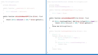 Class PercentageDiscount
{
private $discount;
public function __construct(int $discount)
{
$this->discount = $discount;
}
public function calculateAmountOff(Item $item): float
{
return ($this->discount / 100) * $item->getCost();
}
}
Class BuyItemsToGetDiscount extends PercentageDiscount
{
private $type;
private $countItemsRequired = 2;
public function setEligibleType(string $type)
{
$this->type = $type;
}
public function calculateAmountOff(Item $item): float
{
if ($this->hasEnoughItems() && $item->isType($this->type)) {
return ($this->discount / 100) * $item->getCost();
}
throw new NotEnoughItems();
}
public function hasEnoughItems(array $items): bool
{
$found = 0;
foreach ($items AS $item) {
if ($item->isType($this->type)) {
$found++;
}
if ($found == $this->countItemsRequired) {
return true;
}
}
return false;
}
}
 