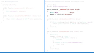 Class PercentageDiscount
{
private $discount;
public function __construct(int $discount)
{
$this->discount = $discount;
}
public function calculateAmountOff(Item $item): float
{
return ($this->discount / 100) * $item->getCost();
}
}
Class BuyItemsToGetDiscount extends PercentageDiscount
{
private $type;
private $countItemsRequired = 2;
public function __construct($discount, $type)
{
$this->type = $type;
parent::__construct($discount);
}
public function calculateAmountOff(Item $item)
{
if ($this->hasEnoughItems() && $item->isType($this->type)) {
return ($this->discount / 100) * $item->getCost();
}
return 0;
}
public function hasEnoughItems(array $items): bool
{
$found = 0;
foreach ($items AS $item) {
if ($item->isType($this->type)) {
$found++;
}
if ($found == $this->countItemsRequired) {
return true;
}
}
return false;
}
 