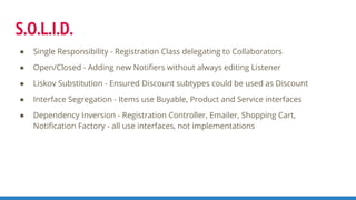 S.O.L.I.D.
● Single Responsibility - Registration Class delegating to Collaborators
● Open/Closed - Adding new Notifiers without always editing Listener
● Liskov Substitution - Ensured Discount subtypes could be used as Discount
● Interface Segregation - Items use Buyable, Product and Service interfaces
● Dependency Inversion - Registration Controller, Emailer, Shopping Cart,
Notification Factory - all use interfaces, not implementations
 