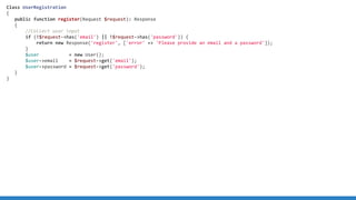 Class UserRegistration
{
public function register(Request $request): Response
{
//Collect user input
if (!$request-has('email') || !$request-has('password')) {
return new Response('register', ['error' = 'Please provide an email and a password']);
}
$user = new User();
$user-email = $request-get('email');
$user-password = $request-get('password');
}
}
 