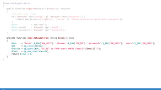 Class UserRegistration
{
public function register(Request $request): Response
{
//Collect user input
if (!$request-has('email') || !$request-has('password')) {
return new Response('register', ['error' = 'Please provide an email and a password']);
}
$user = new User();
$user-email = $request-get('email');
$user-password = $request-get('password');
}
private function emailIsRegistered(string $email): bool
{
$dsn = 'host='.$_ENV['DB_HOST'].' dbname='.$_ENV['DB_DB'].' password='.$_ENV['DB_PASS'].' user='.$_ENV['DB_USER'];
$db = pg_connect($dsn);
$result = pg_query($db, SELECT id FROM users WHERE (email='{$email}'));
$rows = pg_num_rows($result);
return $rows  0;
}
}
 