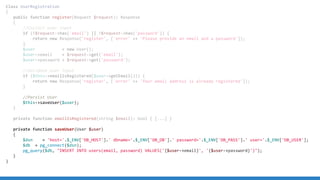 Class UserRegistration
{
public function register(Request $request): Response
{
//Collect user input
if (!$request-has('email') || !$request-has('password')) {
return new Response('register', ['error' = 'Please provide an email and a password']);
}
$user = new User();
$user-email = $request-get('email');
$user-password = $request-get('password');
//Validate user input
if ($this-emailIsRegistered($user-getEmail())) {
return new Response('register', ['error' = 'Your email address is already registered']);
}
//Persist User
$this-saveUser($user);
}
private function emailIsRegistered(string $email): bool { [...] }
private function saveUser(User $user)
{
$dsn = 'host='.$_ENV['DB_HOST'].' dbname='.$_ENV['DB_DB'].' password='.$_ENV['DB_PASS'].' user='.$_ENV['DB_USER'];
$db = pg_connect($dsn);
pg_query($db, INSERT INTO users(email, password) VALUES('{$user-email}', '{$user-password}'));
}
}
 