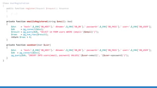 Class UserRegistration
{
public function register(Request $request): Response
{
[...]
}
private function emailIsRegistered(string $email): bool
{
$dsn = 'host='.$_ENV['DB_HOST'].' dbname='.$_ENV['DB_DB'].' password='.$_ENV['DB_PASS'].' user='.$_ENV['DB_USER'];
$db = pg_connect($dsn);
$result = pg_query($db, SELECT id FROM users WHERE (email='{$email}'));
$rows = pg_num_rows($result);
return $rows  0;
}
private function saveUser(User $user)
{
$dsn = 'host='.$_ENV['DB_HOST'].' dbname='.$_ENV['DB_DB'].' password='.$_ENV['DB_PASS'].' user='.$_ENV['DB_USER'];
$db = pg_connect($dsn);
pg_query($db, INSERT INTO users(email, password) VALUES('{$user-email}', '{$user-password}'));
}
}
 