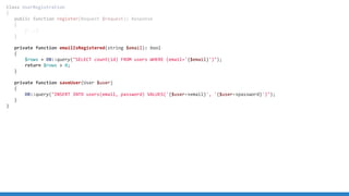 Class UserRegistration
{
public function register(Request $request): Response
{
[...]
}
private function emailIsRegistered(string $email): bool
{
$rows = DB::query(SELECT count(id) FROM users WHERE (email='{$email}'));
return $rows  0;
}
private function saveUser(User $user)
{
DB::query(INSERT INTO users(email, password) VALUES('{$user-email}', '{$user-password}'));
}
}
 
