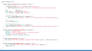 Class UserRegistration
{
public function register(Request $request): Response {
//Collect user input
if (!$request-has('email') || !$request-has('password')) {
return new Response('register', ['error' = 'Please provide an email and a password']);
}
$user = new User();
$user-email = $request-get('email');
$user-password = $request-get('password');
//Validate user input
if ($this-emailIsRegistered($user-getEmail())) {
return new Response('register', ['error' = 'Your email address is already registered']);
}
//Persist User
$this-saveUser($user);
//Send Confirmation Email
$this-sendConfirmationEmail($user-getEmail());
return new Response('register', ['success' = 'You are registered! Please check your email!']);
}
private function sendConfirmationEmail(string $email) {
$subject = Confirm Email;
$message = Please aclick here/a to confirm your email!;
$headers = From: mysite@email.com;
mail($email, $subject, $message, $headers);
}
private function saveUser(User $user) {
DB::query(INSERT INTO users(email, password) VALUES('{$user-email}', '{$user-password}'));
}
private function emailIsRegistered(string $email): bool {
$rows = DB::query(SELECT count(id) FROM users WHERE (email='{$email}'));
return $rows  0;
}
}
 