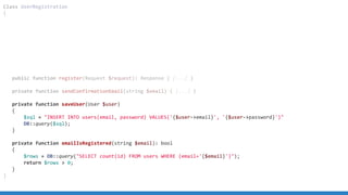 Class UserRegistration
{
public function register(Request $request): Response { [...] }
private function sendConfirmationEmail(string $email) { [...] }
private function saveUser(User $user)
{
$sql = INSERT INTO users(email, password) VALUES('{$user-email}', '{$user-password}')
DB::query($sql);
}
private function emailIsRegistered(string $email): bool
{
$rows = DB::query(SELECT count(id) FROM users WHERE (email='{$email}'));
return $rows  0;
}
}
 