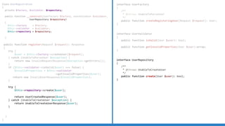 Class UserRegistration
{
private $factory, $validator, $repository;
public function __construct(UserFactory $factory, UserValidator $validator,
UserRepository $repository)
{
$this-factory = $factory;
$this-validator = $validator;
$this-repository = $repository;
}
public function register(Request $request): Response
{
try {
$user = $this-factory-createUser($request);
} catch (UnableToParseUser $exception) {
return new InvalidRequestResponse($exception-getErrors());
}
if ($this-validator-isValid($user) === false) {
$invalidProperties = $this-validator
-getInvalidProperties($user);
return new InvalidUserResponse($invalidProperties);
}
try {
$this-repository-create($user);
return UserCreatedResponse($user);
} catch (UnableToCreateUser $exception) {
return UnableToCreateUserResponse($user);
}
}
}
interface UserFactory
{
/**
* @throws UnableToParseUser
*/
public function createRegisteringUser(Request $request): User;
}
interface UserValidator
{
public function isValid(User $user): bool;
public function getInvalidProperties(User $user):array;
}
interface UserRepository
{
/**
* @throws UnableToCreateUser
*/
public function create(User $user): bool;
}
interface UserFactory
{
/**
* @throws UnableToParseUser
*/
public function createRegisteringUser(Request $request): User;
}
interface UserValidator
{
public function isValid(User $user): bool;
public function getInvalidProperties(User $user):array;
}
 
