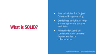 @jessicamauerhan | http://bit.ly/solid-oop
What is SOLID?
● Five principles for Object
Oriented Programming
● Guidelines which can help
ensure system is easy to
maintain
● Primarily focused on
communication between
dependencies or
collaborators
 