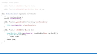 interface UserValidator
{
public function isValid(User $user): bool;
public function getInvalidProperties(User $user):array;
}
class NewUserValidator implements UserValidator
{
/** @var UserRepository */
private $userRepository;
public function __construct(UserRepository $userRepository)
{
$this-userRepository = $userRepository;
}
public function isValid(User $user): bool
{
$emailExists = $this-userRepository-emailExists($user-getEmail());
if ($emailExists === true) {
return false;
}
return true;
}
}
 