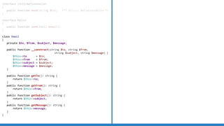 interface ConfirmationEmailer
{
public function send(string $to); /** @throws MailerException */
}
interface Mailer
{
public function send(Email $email);
}
class Email
{
private $to, $from, $subject, $message;
public function __construct(string $to, string $from,
string $subject, string $message) {
$this-to = $to;
$this-from = $from;
$this-subject = $subject;
$this-message = $message;
}
public function getTo(): string {
return $this-to;
}
public function getFrom(): string {
return $this-from;
}
public function getSubject(): string {
return $this-subject;
}
public function getMessage(): string {
return $this-message;
}
}
 