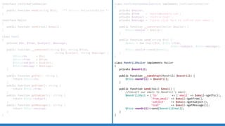 interface ConfirmationEmailer
{
public function send(string $to); /** @throws MailerException */
}
interface Mailer
{
public function send(Email $email);
}
class Email
{
private $to, $from, $subject, $message;
public function __construct(string $to, string $from,
string $subject, string $message) {
$this-to = $to;
$this-from = $from;
$this-subject = $subject;
$this-message = $message;
}
public function getTo(): string {
return $this-to;
}
public function getFrom(): string {
return $this-from;
}
public function getSubject(): string {
return $this-subject;
}
public function getMessage(): string {
return $this-message;
}
}
class ConfirmationEmailService implements ConfirmationEmailer
{
private $mailer;
private $from = 'mysite@example.com';
private $subject = 'Confirm Email';
private $message = 'Please click here to confirm your email';
public function __construct(Mailer $mailer) {
$this-mailer = $mailer;
}
public function send(string $to) {
$email = new Email($to, $this-from,
$this-subject, $this-message);
$this-mailer-send($email);
}
}
class MandrillMailer implements Mailer
{
private $mandrill;
public function __construct(Mandrill $mandrill) {
$this-mandrill = $mandrill;
}
public function send(Email $email) {
//Convert our email to Mandrill's email
$mandrillMail = ['to' = ['email' = $email-getTo()],
'from_email' = $email-getFrom(),
'subject' = $email-getSubject(),
'text' = $email-getMessage()];
$this-mandrill-send($mandrillEmail);
}
}
 