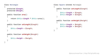 @jessicamauerhan | http://bit.ly/solid-oop
Class Rectangle
{
protected $length;
protected $height;
public function area()
{
return $this-length * $this-area();
}
public function setLength($length)
{
$this-length = $length;
}
public function setHeight($height)
{
$this-height = $height;
}
}
Class Square extends Rectangle
{
public function setLength($length)
{
$this-length = $length;
$this-height = $length;
}
public function setHeight($height)
{
$this-length = $height;
$this-height = $height;
}
}
 