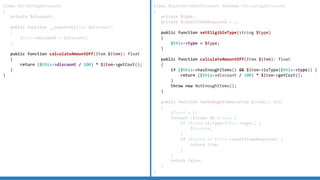 Class PercentageDiscount
{
private $discount;
public function __construct(int $discount)
{
$this-discount = $discount;
}
public function calculateAmountOff(Item $item): float
{
return ($this-discount / 100) * $item-getCost();
}
}
Class BuyItemsToGetDiscount extends PercentageDiscount
{
private $type;
private $countItemsRequired = 2;
public function setEligibleType(string $type)
{
$this-type = $type;
}
public function calculateAmountOff(Item $item): float
{
if ($this-hasEnoughItems()  $item-isType($this-type)) {
return ($this-discount / 100) * $item-getCost();
}
throw new NotEnoughItems();
}
public function hasEnoughItems(array $items): bool
{
$found = 0;
foreach ($items AS $item) {
if ($item-isType($this-type)) {
$found++;
}
if ($found == $this-countItemsRequired) {
return true;
}
}
return false;
}
}
 