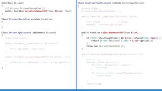 Interface Discount
{
/** @throws DiscountException */
public function calculateAmountOff(Item $item): float;
}
Class DiscountException extends Exception
{
}
Class PercentageDiscount implements Discount
{
private $discount;
public function __construct(int $discount)
{
$this-discount = $discount;
}
public function calculateAmountOff(Item $item): float
{
return ($this-discount / 100) * $item-getCost();
}
}
Class BuyItemsToGetDiscount extends PercentageDiscount
{
private $type;
private $countItemsRequired = 2;
public function __construct($discount, $type)
{
$this-type = $type;
parent::__construct($discount);
}
public function calculateAmountOff(Item $item)
{
if ($this-hasEnoughItems()  $item-isType($this-type)) {
return ($this-discount / 100) * $item-getCost();
}
throw new DiscountException ();
}
public function hasEnoughItems(array $items): bool
{
$found = 0;
foreach ($items AS $item) {
if ($item-isType($this-type)) {
$found++;
}
if ($found == $this-countItemsRequired) {
return true;
}
}
return false;
}
 