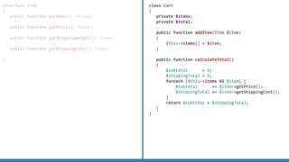 Interface Item
{
public function getName(): string;
public function getPrice(): float;
public function getShippingWeight(): float;
public function getShippingCost(): float;
}
class Cart
{
private $items;
private $total;
public function addItem(Item $item)
{
$this-items[] = $item;
}
public function calculateTotal()
{
$subtotal = 0;
$shippingTotal = 0;
foreach ($this-items AS $item) {
$subtotal += $item-getPrice();
$shippingTotal += $item-getShippingCost();
}
return $subtotal + $shippingTotal;
}
}
 
