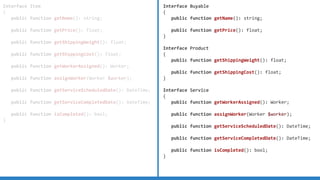 Interface Item
{
public function getName(): string;
public function getPrice(): float;
public function getShippingWeight(): float;
public function getShippingCost(): float;
public function getWorkerAssigned(): Worker;
public function assignWorker(Worker $worker);
public function getServiceScheduledDate(): DateTime;
public function getServiceCompletedDate(): DateTime;
public function isCompleted(): bool;
}
Interface Buyable
{
public function getName(): string;
public function getPrice(): float;
}
Interface Product
{
public function getShippingWeight(): float;
public function getShippingCost(): float;
}
Interface Service
{
public function getWorkerAssigned(): Worker;
public function assignWorker(Worker $worker);
public function getServiceScheduledDate(): DateTime;
public function getServiceCompletedDate(): DateTime;
public function isCompleted(): bool;
}
 