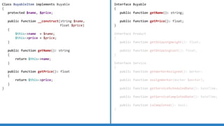 Interface Buyable
{
public function getName(): string;
public function getPrice(): float;
}
Interface Product
{
public function getShippingWeight(): float;
public function getShippingCost(): float;
}
Interface Service
{
public function getWorkerAssigned(): Worker;
public function assignWorker(Worker $worker);
public function getServiceScheduledDate(): DateTime;
public function getServiceCompletedDate(): DateTime;
public function isCompleted(): bool;
}
Class BuyableItem implements Buyable
{
protected $name, $price;
public function __construct(string $name,
float $price)
{
$this-name = $name;
$this-price = $price;
}
public function getName(): string
{
return $this-name;
}
public function getPrice(): float
{
return $this-price;
}
}
 