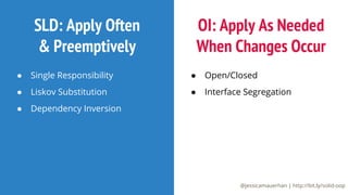 @jessicamauerhan | http://bit.ly/solid-oop
SLD: Apply Often
 Preemptively
● Single Responsibility
● Liskov Substitution
● Dependency Inversion
OI: Apply As Needed
When Changes Occur
● Open/Closed
● Interface Segregation
 